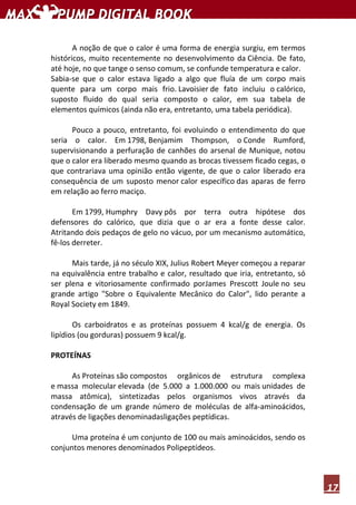 17
A noção de que o calor é uma forma de energia surgiu, em termos
históricos, muito recentemente no desenvolvimento da Ciência. De fato,
até hoje, no que tange o senso comum, se confunde temperatura e calor.
Sabia-se que o calor estava ligado a algo que fluía de um corpo mais
quente para um corpo mais frio. Lavoisier de fato incluiu o calórico,
suposto fluido do qual seria composto o calor, em sua tabela de
elementos químicos (ainda não era, entretanto, uma tabela periódica).
Pouco a pouco, entretanto, foi evoluindo o entendimento do que
seria o calor. Em 1798, Benjamim Thompson, o Conde Rumford,
supervisionando a perfuração de canhões do arsenal de Munique, notou
que o calor era liberado mesmo quando as brocas tivessem ficado cegas, o
que contrariava uma opinião então vigente, de que o calor liberado era
consequência de um suposto menor calor específico das aparas de ferro
em relação ao ferro maciço.
Em 1799, Humphry Davy pôs por terra outra hipótese dos
defensores do calórico, que dizia que o ar era a fonte desse calor.
Atritando dois pedaços de gelo no vácuo, por um mecanismo automático,
fê-los derreter.
Mais tarde, já no século XIX, Julius Robert Meyer começou a reparar
na equivalência entre trabalho e calor, resultado que iria, entretanto, só
ser plena e vitoriosamente confirmado porJames Prescott Joule no seu
grande artigo "Sobre o Equivalente Mecânico do Calor", lido perante a
Royal Society em 1849.
Os carboidratos e as proteínas possuem 4 kcal/g de energia. Os
lipídios (ou gorduras) possuem 9 kcal/g.
PROTEÍNAS
As Proteínas são compostos orgânicos de estrutura complexa
e massa molecular elevada (de 5.000 a 1.000.000 ou mais unidades de
massa atômica), sintetizadas pelos organismos vivos através da
condensação de um grande número de moléculas de alfa-aminoácidos,
através de ligações denominadasligações peptídicas.
Uma proteína é um conjunto de 100 ou mais aminoácidos, sendo os
conjuntos menores denominados Polipeptídeos.
 
