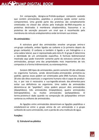 18
Em comparação, designa-se Prótido qualquer composto azotado
que contém aminoácidos, peptídios e proteínas (pode conter outros
componentes). Uma grande parte das proteínas são completamente
sintetizadas no citosol das células pela tradução do RNA enquanto as
proteínas destinadas à membrana citoplasmática, lisossomas e as
proteínas de secreção possuem um sinal que é reconhecido pela
membrana do reticulo endoplasmático onde terminam sua síntese.
Os aminoácidos:
A estrutura geral dos aminoácidos envolve um grupo amina e
um grupo carboxila, ambos ligados ao carbono α (o primeiro depois do
grupo carboxila). O carbono α também é ligado a um hidrogênio e a
uma cadeia lateral, que é representada pela letra R. O grupo R determina
a identidade de um aminoácido específico. A formula bidimensional
mostrada aqui pode transmitir somente parte da estrutura comum dos
aminoácidos, porque uma das propriedades mais importantes de tais
compostos é a forma tridimensional, ou estereoquímica.
Existem 300 tipos de aminoácidos, porém somente 20 são utilizados
no organismo humano, sendo denominados aminoácidos primários ou
padrão; apenas esses podem ser sintetizados pelo DNA humano. Desses
20 oito são ditos essenciais: o organismo humano não é capaz de produzi-
los, e por isso é necessária a sua ingestão através dos alimentos para
evitar sua deficiência no organismo. Uma cadeia de aminoácidos
denomina-se de "peptídeo", estas podem possuir dois aminoácidos
(dipeptídeos), três aminoácidos (tripeptídeos), quatro aminoácidos
(tetrapeptídeos), ou muitos aminoácidos (polipeptídeos). O
termo proteína é dado quando na composição do polipeptídeo entram
centenas ou milhares de aminoácidos.
As ligações entre aminoácidos denominam-se ligações peptídicas e
estabelecem-se entre o grupo amina de um aminoácido e o grupo
carboxilo de outro aminoácido, com a perda de uma molécula de água.
Funções:
1) Estrutural ou plástica
 
