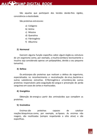 19
São aquelas que participam dos tecidos dando-lhes rigidez,
consistência e elasticidade.
São proteínas estruturais:
a) Colágeno
b) Actina
c) Miosina
d) Queratina
e) Fibrinogênio
f) Albumina
2) Hormonal
Exercem alguma função específica sobre algum órgão ou estrutura
de um organismo como, por exemplo, a insulina (embora tecnicamente a
insulina seja considerada apenas um polipeptídeo, devido a seu pequeno
tamanho).
3) Defesa
Os anticorpos são proteínas que realizam a defesa do organismo,
especializados no reconhecimento e neutralização de vírus, bactérias e
outras substâncias estranhas. O fibrinogênio e a trombina são outras
proteínas responsáveis pela coagulação do sangue e prevenção de perda
sanguínea em casos de cortes e machucados.
4) Energética
Obtenção de energia a partir dos aminoácidos que compõem as
proteínas.
5) Enzimática
Enzimas são proteínas capazes de catalizar
reações bioquímicas como, por exemplo, as lipases. As enzimas não
reagem, são reutilizadas (sempre respeitando o sítio ativo) e são
específicas.
 
