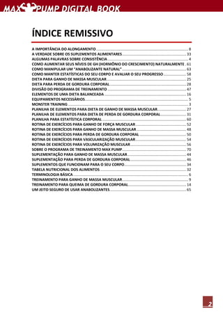 2
ÍNDICE REMISSIVO
A IMPORTÂNCIA DO ALONGAMENTO......................................................................................... 8
A VERDADE SOBRE OS SUPLEMENTOS ALIMENTARES.............................................................. 33
ALGUMAS PALAVRAS SOBRE CONSISTÊNCIA.............................................................................. 4
COMO AUMENTAR SEUS NÍVEIS DE GH (HORMÔNIO DO CRESCIMENTO) NATURALMENTE . 61
COMO MANIPULAR UM “ANABOLIZANTE NATURAL”.............................................................. 63
COMO MANTER ESTATÍSTICAS DO SEU CORPO E AVALIAR O SEU PROGRESSO...................... 58
DIETA PARA GANHO DE MASSA MUSCULAR............................................................................. 25
DIETA PARA PERDA DE GORDURA CORPORAL.......................................................................... 28
DIVISÃO DO PROGRAMA DE TREINAMENTO ............................................................................ 47
ELEMENTOS DE UMA DIETA BALANCEADA ............................................................................... 16
EQUIPAMENTOS NECESSÁRIOS.................................................................................................... 5
MONSTER TRAINING .................................................................................................................... 3
PLANILHA DE ELEMENTOS PARA DIETA DE GANHO DE MASSA MUSCULAR............................ 27
PLANILHA DE ELEMENTOS PARA DIETA DE PERDA DE GORDURA CORPORAL......................... 31
PLANILHA PARA ESTATÍSTICA CORPORAL ................................................................................. 60
ROTINA DE EXERCÍCIOS PARA GANHO DE FORÇA MUSCULAR................................................. 52
ROTINA DE EXERCÍCIOS PARA GANHO DE MASSA MUSCULAR................................................ 48
ROTINA DE EXERCÍCIOS PARA PERDA DE GORDURA CORPORAL ............................................. 50
ROTINA DE EXERCÍCIOS PARA VASCULARIZAÇÃO MUSCULAR................................................. 54
ROTINA DE EXERCÍCIOS PARA VOLUMIZAÇÃO MUSCULAR...................................................... 56
SOBRE O PROGRAMA DE TREINAMENTO MAX PUMP.............................................................. 70
SUPLEMENTAÇÃO PARA GANHO DE MASSA MUSCULAR......................................................... 44
SUPLEMENTAÇÃO PARA PERDA DE GORDURA CORPORAL...................................................... 46
SUPLEMENTOS QUE FUNCIONAM PARA O SEU CORPO............................................................ 34
TABELA NUTRICIONAL DOS ALIMENTOS ................................................................................... 32
TERMINOLOGIA BÁSICA ............................................................................................................... 6
TREINAMENTO PARA GANHO DE MASSA MUSCULAR................................................................ 9
TREINAMENTO PARA QUEIMA DE GORDURA CORPORAL........................................................ 14
UM JEITO SEGURO DE USAR ANABOLIZANTES.......................................................................... 65
 