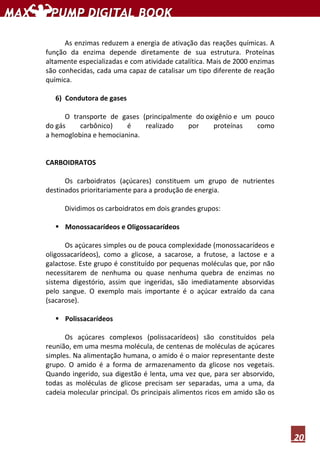 20
As enzimas reduzem a energia de ativação das reações químicas. A
função da enzima depende diretamente de sua estrutura. Proteínas
altamente especializadas e com atividade catalítica. Mais de 2000 enzimas
são conhecidas, cada uma capaz de catalisar um tipo diferente de reação
química.
6) Condutora de gases
O transporte de gases (principalmente do oxigênio e um pouco
do gás carbônico) é realizado por proteínas como
a hemoglobina e hemocianina.
CARBOIDRATOS
Os carboidratos (açúcares) constituem um grupo de nutrientes
destinados prioritariamente para a produção de energia.
Dividimos os carboidratos em dois grandes grupos:
Monossacarídeos e Oligossacarídeos
Os açúcares simples ou de pouca complexidade (monossacarídeos e
oligossacarídeos), como a glicose, a sacarose, a frutose, a lactose e a
galactose. Este grupo é constituído por pequenas moléculas que, por não
necessitarem de nenhuma ou quase nenhuma quebra de enzimas no
sistema digestório, assim que ingeridas, são imediatamente absorvidas
pelo sangue. O exemplo mais importante é o açúcar extraído da cana
(sacarose).
Polissacarídeos
Os açúcares complexos (polissacarídeos) são constituídos pela
reunião, em uma mesma molécula, de centenas de moléculas de açúcares
simples. Na alimentação humana, o amido é o maior representante deste
grupo. O amido é a forma de armazenamento da glicose nos vegetais.
Quando ingerido, sua digestão é lenta, uma vez que, para ser absorvido,
todas as moléculas de glicose precisam ser separadas, uma a uma, da
cadeia molecular principal. Os principais alimentos ricos em amido são os
 