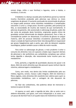 21
cereais (trigo, milho e suas farinhas) e legumes, como a batata, a
mandioca, o cará etc.
O diabetes é a doença causada pela insuficiência parcial ou total de
insulina (hormônio produzido pelo pâncreas que diminui os níveis
sangüíneos de glicose). O aumento acentuado da concentração de glicose
no sangue pode provocar vários distúrbios metabólicos e complicações
vasculares a curto e, a longo prazo. Durante a gravidez, pela presença do
feto, as necessidades de insulina são maiores do que normalmente. O
pâncreas da gestante, não acostumado à sobrecarga de glicose, pode não
dar conta da produção deste hormônio, originando quadro clínico de
gravidade variável denominado de diabetes gestacional. Para o feto, as
conseqüências podem ser desastrosas. O aumento da glicose no sangue
materno, além de provocar distúrbios circulatórios placentários, pode
induzir a estado de hiperinsulinismo fetal. Este desequilíbrio é responsável
por graves hipoglicemias após o parto, que, além de deixarem seqüelas
neurológicas, podem também causar o óbito do recém-nascido.
Para evitar as sobrecargas de glicose, o mais prudente é evitar o
consumo de alimentos ricos em açúcares simples (que requerem demais
do pâncreas) e dar preferência aos carboidratos complexos que sofrem
lentas digestão e absorção, não necessitando tanta insulina para seu
metabolismo.
Evite, portanto, a ingestão de quantidades abusivas de açúcar e de
doces. Além de serem alimentos que não possuem quase nenhum tipo de
vitamina, sobrecarregam o metabolismo.
Coma, sem medo, mas dentro dos limites estabelecidos pelo seu
médico, legumes, cereais, massas e pães integrais. Além de vitaminas e
fibras vegetais, estes alimentos têm excelente teor calórico para suprir as
necessidades metabólicas, com a vantagem de não abusarem do
pâncreas.
Ao falar dos carboidratos, não podemos deixar de mencionar a
lactose (o açúcar do leite).
Já reparou se você, após a ingestão de leite, não se sente com o
abdome distendido, com gases, com certa indisposição e, às vezes, com
um pouco de diarréia? Este é um quadro típico de intolerância à lactose.
 