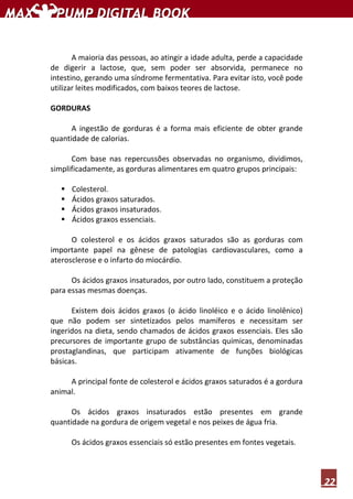 22
A maioria das pessoas, ao atingir a idade adulta, perde a capacidade
de digerir a lactose, que, sem poder ser absorvida, permanece no
intestino, gerando uma síndrome fermentativa. Para evitar isto, você pode
utilizar leites modificados, com baixos teores de lactose.
GORDURAS
A ingestão de gorduras é a forma mais eficiente de obter grande
quantidade de calorias.
Com base nas repercussões observadas no organismo, dividimos,
simplificadamente, as gorduras alimentares em quatro grupos principais:
Colesterol.
Ácidos graxos saturados.
Ácidos graxos insaturados.
Ácidos graxos essenciais.
O colesterol e os ácidos graxos saturados são as gorduras com
importante papel na gênese de patologias cardiovasculares, como a
aterosclerose e o infarto do miocárdio.
Os ácidos graxos insaturados, por outro lado, constituem a proteção
para essas mesmas doenças.
Existem dois ácidos graxos (o ácido linoléico e o ácido linolênico)
que não podem ser sintetizados pelos mamíferos e necessitam ser
ingeridos na dieta, sendo chamados de ácidos graxos essenciais. Eles são
precursores de importante grupo de substâncias químicas, denominadas
prostaglandinas, que participam ativamente de funções biológicas
básicas.
A principal fonte de colesterol e ácidos graxos saturados é a gordura
animal.
Os ácidos graxos insaturados estão presentes em grande
quantidade na gordura de origem vegetal e nos peixes de água fria.
Os ácidos graxos essenciais só estão presentes em fontes vegetais.
 