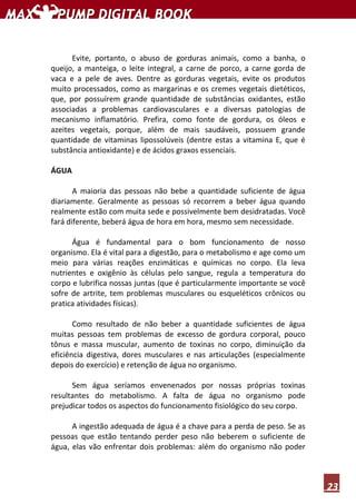 23
Evite, portanto, o abuso de gorduras animais, como a banha, o
queijo, a manteiga, o leite integral, a carne de porco, a carne gorda de
vaca e a pele de aves. Dentre as gorduras vegetais, evite os produtos
muito processados, como as margarinas e os cremes vegetais dietéticos,
que, por possuírem grande quantidade de substâncias oxidantes, estão
associadas a problemas cardiovasculares e a diversas patologias de
mecanismo inflamatório. Prefira, como fonte de gordura, os óleos e
azeites vegetais, porque, além de mais saudáveis, possuem grande
quantidade de vitaminas lipossolúveis (dentre estas a vitamina E, que é
substância antioxidante) e de ácidos graxos essenciais.
ÁGUA
A maioria das pessoas não bebe a quantidade suficiente de água
diariamente. Geralmente as pessoas só recorrem a beber água quando
realmente estão com muita sede e possivelmente bem desidratadas. Você
fará diferente, beberá água de hora em hora, mesmo sem necessidade.
Água é fundamental para o bom funcionamento de nosso
organismo. Ela é vital para a digestão, para o metabolismo e age como um
meio para várias reações enzimáticas e químicas no corpo. Ela leva
nutrientes e oxigênio às células pelo sangue, regula a temperatura do
corpo e lubrifica nossas juntas (que é particularmente importante se você
sofre de artrite, tem problemas musculares ou esqueléticos crônicos ou
pratica atividades físicas).
Como resultado de não beber a quantidade suficientes de água
muitas pessoas tem problemas de excesso de gordura corporal, pouco
tônus e massa muscular, aumento de toxinas no corpo, diminuição da
eficiência digestiva, dores musculares e nas articulações (especialmente
depois do exercício) e retenção de água no organismo.
Sem água seríamos envenenados por nossas próprias toxinas
resultantes do metabolismo. A falta de água no organismo pode
prejudicar todos os aspectos do funcionamento fisiológico do seu corpo.
A ingestão adequada de água é a chave para a perda de peso. Se as
pessoas que estão tentando perder peso não beberem o suficiente de
água, elas vão enfrentar dois problemas: além do organismo não poder
 