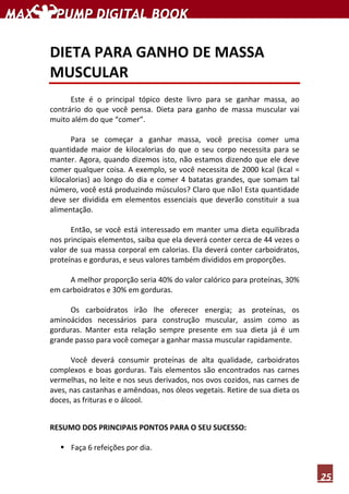 25
DIETA PARA GANHO DE MASSA
MUSCULAR
Este é o principal tópico deste livro para se ganhar massa, ao
contrário do que você pensa. Dieta para ganho de massa muscular vai
muito além do que “comer”.
Para se começar a ganhar massa, você precisa comer uma
quantidade maior de kilocalorias do que o seu corpo necessita para se
manter. Agora, quando dizemos isto, não estamos dizendo que ele deve
comer qualquer coisa. A exemplo, se você necessita de 2000 kcal (kcal =
kilocalorias) ao longo do dia e comer 4 batatas grandes, que somam tal
número, você está produzindo músculos? Claro que não! Esta quantidade
deve ser dividida em elementos essenciais que deverão constituir a sua
alimentação.
Então, se você está interessado em manter uma dieta equilibrada
nos principais elementos, saiba que ela deverá conter cerca de 44 vezes o
valor de sua massa corporal em calorias. Ela deverá conter carboidratos,
proteínas e gorduras, e seus valores também divididos em proporções.
A melhor proporção seria 40% do valor calórico para proteínas, 30%
em carboidratos e 30% em gorduras.
Os carboidratos irão lhe oferecer energia; as proteínas, os
aminoácidos necessários para construção muscular, assim como as
gorduras. Manter esta relação sempre presente em sua dieta já é um
grande passo para você começar a ganhar massa muscular rapidamente.
Você deverá consumir proteínas de alta qualidade, carboidratos
complexos e boas gorduras. Tais elementos são encontrados nas carnes
vermelhas, no leite e nos seus derivados, nos ovos cozidos, nas carnes de
aves, nas castanhas e amêndoas, nos óleos vegetais. Retire de sua dieta os
doces, as frituras e o álcool.
RESUMO DOS PRINCIPAIS PONTOS PARA O SEU SUCESSO:
Faça 6 refeições por dia.
 