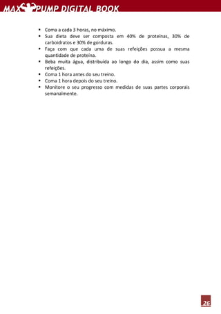 26
Coma a cada 3 horas, no máximo.
Sua dieta deve ser composta em 40% de proteínas, 30% de
carboidratos e 30% de gorduras.
Faça com que cada uma de suas refeições possua a mesma
quantidade de proteína.
Beba muita água, distribuída ao longo do dia, assim como suas
refeições.
Coma 1 hora antes do seu treino.
Coma 1 hora depois do seu treino.
Monitore o seu progresso com medidas de suas partes corporais
semanalmente.
 