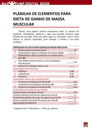27
PLANILHA DE ELEMENTOS PARA
DIETA DE GANHO DE MASSA
MUSCULAR
Abaixo, você poderá calcular exatamente todos os valores em
proteínas, carboidratos, gorduras e água que deverão constituir cada
refeição de sua dieta. Para isso, basta seguir as instruções, linha a linha,
efetuar os cálculos solicitados, para começar a montar a sua dieta
anabólica.
MONTAGEM DE DIETA PARA GANHO DE MASSA MUSCULAR
A Massa corporal (seu peso atual) ______ kg
B Quantidade de água (multiplique linha A por 51,21) ______ L
C
Multiplicador calórico (selecione um número entre
33 e 44)
______
D
Quantidade total de calorias no dia (multiplique
linha A por C)
______ kcal
E Número de refeições feitas no dia ______
Percentagem dos nutrientes
F Proteínas 0,40
G Carboidratos 0,30
H Gorduras 0,30
Quantidade calórica por refeição do dia
I Proteínas (multiplique linha F por D) ______ kcal
J Carboidratos (multiplique linha G por D) ______ kcal
K Gorduras (multiplique linha H por D) ______ kcal
Quantidade de nutrientes por refeição
Calorias (divida linha D por linha E) ______ kcal
Proteínas (divida linha I por 4 e depois por linha E) ______ g
Carboidratos (divida linha J por 4 e depois por linha E) ______ g
Gorduras (divida linha K por 9 e depois por linha E) ______ g
Água (divida linha B por E) ______ L
* Legenda: kcal = kilocalorias, L = litros, g = gramas.
 