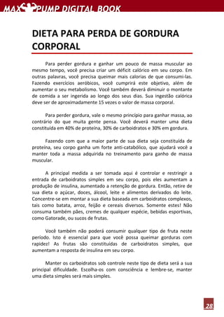 28
DIETA PARA PERDA DE GORDURA
CORPORAL
Para perder gordura e ganhar um pouco de massa muscular ao
mesmo tempo, você precisa criar um déficit calórico em seu corpo. Em
outras palavras, você precisa queimar mais calorias de que consumi-las.
Fazendo exercícios aeróbicos, você cumprirá este objetivo, além de
aumentar o seu metabolismo. Você também deverá diminuir o montante
de comida a ser ingerida ao longo dos seus dias. Sua ingestão calórica
deve ser de aproximadamente 15 vezes o valor de massa corporal.
Para perder gordura, vale o mesmo princípio para ganhar massa, ao
contrário do que muita gente pensa. Você deverá manter uma dieta
constituída em 40% de proteína, 30% de carboidratos e 30% em gordura.
Fazendo com que a maior parte de sua dieta seja constituída de
proteína, seu corpo ganha um forte anti-catabólico, que ajudará você a
manter toda a massa adquirida no treinamento para ganho de massa
muscular.
A principal medida a ser tomada aqui é controlar e restringir a
entrada de carboidratos simples em seu corpo, pois eles aumentam a
produção de insulina, aumentado a retenção de gordura. Então, retire de
sua dieta o açúcar, doces, álcool, leite e alimentos derivados do leite.
Concentre-se em montar a sua dieta baseada em carboidratos complexos,
tais como batata, arroz, feijão e cereais diversos. Somente estes! Não
consuma também pães, cremes de qualquer espécie, bebidas esportivas,
como Gatorade, ou sucos de frutas.
Você também não poderá consumir qualquer tipo de fruta neste
período. Isto é essencial para que você possa queimar gorduras com
rapidez! As frutas são constituídas de carboidratos simples, que
aumentam a resposta de insulina em seu corpo.
Manter os carboidratos sob controle neste tipo de dieta será a sua
principal dificuldade. Escolha-os com consciência e lembre-se, manter
uma dieta simples será mais simples.
 