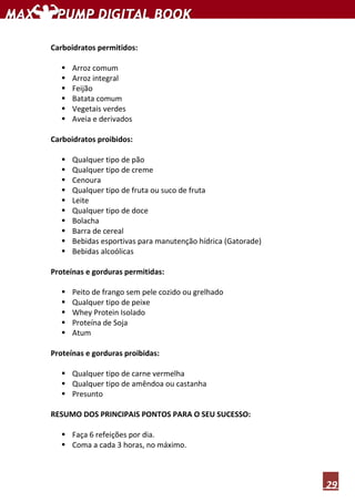 29
Carboidratos permitidos:
Arroz comum
Arroz integral
Feijão
Batata comum
Vegetais verdes
Aveia e derivados
Carboidratos proibidos:
Qualquer tipo de pão
Qualquer tipo de creme
Cenoura
Qualquer tipo de fruta ou suco de fruta
Leite
Qualquer tipo de doce
Bolacha
Barra de cereal
Bebidas esportivas para manutenção hídrica (Gatorade)
Bebidas alcoólicas
Proteínas e gorduras permitidas:
Peito de frango sem pele cozido ou grelhado
Qualquer tipo de peixe
Whey Protein Isolado
Proteína de Soja
Atum
Proteínas e gorduras proibidas:
Qualquer tipo de carne vermelha
Qualquer tipo de amêndoa ou castanha
Presunto
RESUMO DOS PRINCIPAIS PONTOS PARA O SEU SUCESSO:
Faça 6 refeições por dia.
Coma a cada 3 horas, no máximo.
 