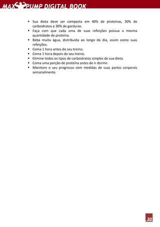 30
Sua dieta deve ser composta em 40% de proteínas, 30% de
carboidratos e 30% de gorduras.
Faça com que cada uma de suas refeições possua a mesma
quantidade de proteína.
Beba muita água, distribuída ao longo do dia, assim como suas
refeições.
Coma 1 hora antes do seu treino.
Coma 1 hora depois do seu treino.
Elimine todos os tipos de carboidratos simples de sua dieta.
Coma uma porção de proteína antes de ir dormir.
Monitore o seu progresso com medidas de suas partes corporais
semanalmente.
 