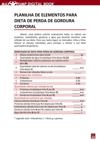 31
PLANILHA DE ELEMENTOS PARA
DIETA DE PERDA DE GORDURA
CORPORAL
Abaixo, você poderá calcular exatamente todos os valores em
proteínas, carboidratos, gorduras e água que deverão constituir cada
refeição de sua dieta. Para isso, basta seguir as instruções, linha a linha,
efetuar os cálculos solicitados, para começar a montar a sua dieta
queimadora de gorduras.
MONTAGEM DE DIETA PARA PERDA DE GORDURA CORPORAL
A Massa corporal (seu peso atual) ______ kg
B Quantidade de água (multiplique linha A por 51,21) ______ L
C
Multiplicador calórico (selecione um número entre
13 e 20)
______
D
Quantidade total de calorias no dia (multiplique
linha A por C)
______ kcal
E Número de refeições feitas no dia ______
Percentagem dos nutrientes
F Proteínas 0,40
G Carboidratos 0,30
H Gorduras 0,30
Quantidade calórica por refeição do dia
I Proteínas (multiplique linha F por D) ______ kcal
J Carboidratos (multiplique linha G por D) ______ kcal
K Gorduras (multiplique linha H por D) ______ kcal
Quantidade de nutrientes por refeição
Calorias (divida linha D por linha E) ______ kcal
Proteínas (divida linha I por 4 e depois por linha E) ______ g
Carboidratos (divida linha J por 4 e depois por linha E) ______ g
Gorduras (divida linha K por 9 e depois por linha E) ______ g
Água (divida linha B por E) ______ L
* Legenda: kcal = kilocalorias, L = litros, g = gramas.
 