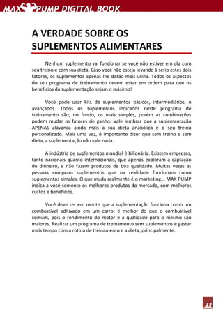 33
A VERDADE SOBRE OS
SUPLEMENTOS ALIMENTARES
Nenhum suplemento vai funcionar se você não estiver em dia com
seu treino e com sua dieta. Caso você não esteja levando à sério estes dois
fatores, os suplementos apenas lhe darão mais urina. Todos os aspectos
do seu programa de treinamento devem estar em ordem para que os
benefícios da suplementação sejam o máximo!
Você pode usar kits de suplementos básicos, intermediários, e
avançados. Todos os suplementos indicados neste programa de
treinamento são, no fundo, os mais simples, porém as combinações
podem mudar os fatores de ganho. Vale lembrar que a suplementação
APENAS alavanca ainda mais a sua dieta anabólica e o seu treino
personalizado. Mais uma vez, é importante dizer que sem treino e sem
dieta, a suplementação não vale nada.
A indústria de suplementos mundial é bilionária. Existem empresas,
tanto nacionais quanto internacionais, que apenas exploram a captação
de dinheiro, e não fazem produtos de boa qualidade. Muitas vezes as
pessoas compram suplementos que na realidade funcionam como
suplementos simples. O que muda realmente é o marketing... MAX PUMP
indica a você somente os melhores produtos do mercado, com melhores
custos e benefícios.
Você deve ter em mente que a suplementação funciona como um
combustível aditivado em um carro: é melhor do que o combustível
comum, pois o rendimento do motor e a qualidade para o mesmo são
maiores. Realizar um programa de treinamento sem suplementos é gastar
mais tempo com a rotina de treinamento e a dieta, principalmente.
 
