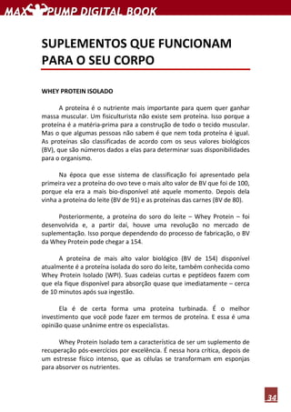 34
SUPLEMENTOS QUE FUNCIONAM
PARA O SEU CORPO
WHEY PROTEIN ISOLADO
A proteína é o nutriente mais importante para quem quer ganhar
massa muscular. Um fisiculturista não existe sem proteína. Isso porque a
proteína é a matéria-prima para a construção de todo o tecido muscular.
Mas o que algumas pessoas não sabem é que nem toda proteína é igual.
As proteínas são classificadas de acordo com os seus valores biológicos
(BV), que são números dados a elas para determinar suas disponibilidades
para o organismo.
Na época que esse sistema de classificação foi apresentado pela
primeira vez a proteína do ovo teve o mais alto valor de BV que foi de 100,
porque ela era a mais bio-disponível até aquele momento. Depois dela
vinha a proteína do leite (BV de 91) e as proteínas das carnes (BV de 80).
Posteriormente, a proteína do soro do leite – Whey Protein – foi
desenvolvida e, a partir daí, houve uma revolução no mercado de
suplementação. Isso porque dependendo do processo de fabricação, o BV
da Whey Protein pode chegar a 154.
A proteína de mais alto valor biológico (BV de 154) disponível
atualmente é a proteína isolada do soro do leite, também conhecida como
Whey Protein Isolado (WPI). Suas cadeias curtas e peptídeos fazem com
que ela fique disponível para absorção quase que imediatamente – cerca
de 10 minutos após sua ingestão.
Ela é de certa forma uma proteína turbinada. É o melhor
investimento que você pode fazer em termos de proteína. E essa é uma
opinião quase unânime entre os especialistas.
Whey Protein Isolado tem a característica de ser um suplemento de
recuperação pós-exercícios por excelência. É nessa hora crítica, depois de
um estresse físico intenso, que as células se transformam em esponjas
para absorver os nutrientes.
 