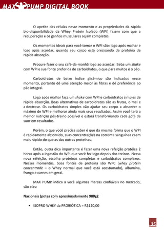 35
O apetite das células nesse momento e as propriedades da rápida
bio-disponibilidade da Whey Protein Isolado (WPI) fazem com que a
recuperação e os ganhos musculares sejam completos.
Os momentos ideais para você tomar o WPI são: logo após malhar e
logo após acordar, quando seu corpo está precisando de proteína de
rápida absorção.
Procure fazer o seu café-da-manhã logo ao acordar. Beba um shake
com WPI e sua fonte preferida de carboidratos, o que para muitos é o pão.
Carboidratos de baixo índice glicêmico são indicados nesse
momento, portanto dê uma atenção maior às fibras e dê preferência ao
pão integral.
Logo após malhar faça um shake com WPI e carboidratos simples de
rápida absorção. Boas alternativas de carboidratos são as frutas, o mel e
a dextrose. Os carboidratos simples vão ajudar seu corpo a absorver o
máximo de WPI e melhorar ainda mais seus resultados. Assim você terá a
melhor nutrição pós-treino possível e estará transformando cada gota de
suor em resultados.
Porém, o que você precisa saber é que da mesma forma que o WPI
é rapidamente absorvido, suas concentrações na corrente sanguínea caem
mais rápido do que as das outras proteínas.
Então, outra dica importante é fazer uma nova refeição protéica 2
horas após a ingestão do WPI que você fez logo depois dos treinos. Nessa
nova refeição, escolha proteínas completas e carboidratos complexos.
Nesses momentos, boas fontes de proteína são WPC (whey protein
concentrade – o Whey normal que você está acostumado), albumina,
frango e carnes em geral.
MAX PUMP indica a você algumas marcas confiáveis no mercado,
são elas:
Nacionais (potes com aproximadamente 900g):
ISOPRO WHEY da PROBIÓTICA = R$120,00
 