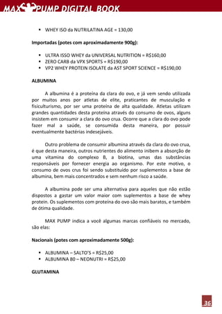 36
WHEY ISO da NUTRILATINA AGE = 130,00
Importadas (potes com aproximadamente 900g):
ULTRA ISSO WHEY da UNIVERSAL NUTRITION = R$160,00
ZERO CARB da VPX SPORTS = R$190,00
VP2 WHEY PROTEIN ISOLATE da AST SPORT SCIENCE = R$190,00
ALBUMINA
A albumina é a proteína da clara do ovo, e já vem sendo utilizada
por muitos anos por atletas de elite, praticantes de musculação e
fisiculturismo, por ser uma proteína de alta qualidade. Atletas utilizam
grandes quantidades desta proteína através do consumo de ovos, alguns
insistem em consumir a clara do ovo crua. Ocorre que a clara do ovo pode
fazer mal a saúde, se consumida desta maneira, por possuir
eventualmente bactérias indesejáveis.
Outro problema de consumir albumina através da clara do ovo crua,
é que desta maneira, outros nutrientes do alimento inibem a absorção de
uma vitamina do complexo B, a biotina, umas das substâncias
responsáveis por fornecer energia ao organismo. Por este motivo, o
consumo de ovos crus foi sendo substituído por suplementos a base de
albumina, bem mais concentrados e sem nenhum risco a saúde.
A albumina pode ser uma alternativa para aqueles que não estão
dispostos a gastar um valor maior com suplementos a base de whey
protein. Os suplementos com proteína do ovo são mais baratos, e também
de ótima qualidade.
MAX PUMP indica a você algumas marcas confiáveis no mercado,
são elas:
Nacionais (potes com aproximadamente 500g):
ALBUMINA – SALTO’S = R$25,00
ALBUMINA 80 – NEONUTRI = R$25,00
GLUTAMINA
 