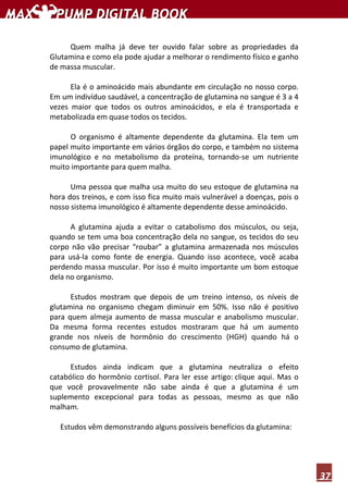 37
Quem malha já deve ter ouvido falar sobre as propriedades da
Glutamina e como ela pode ajudar a melhorar o rendimento físico e ganho
de massa muscular.
Ela é o aminoácido mais abundante em circulação no nosso corpo.
Em um indivíduo saudável, a concentração de glutamina no sangue é 3 a 4
vezes maior que todos os outros aminoácidos, e ela é transportada e
metabolizada em quase todos os tecidos.
O organismo é altamente dependente da glutamina. Ela tem um
papel muito importante em vários órgãos do corpo, e também no sistema
imunológico e no metabolismo da proteína, tornando-se um nutriente
muito importante para quem malha.
Uma pessoa que malha usa muito do seu estoque de glutamina na
hora dos treinos, e com isso fica muito mais vulnerável a doenças, pois o
nosso sistema imunológico é altamente dependente desse aminoácido.
A glutamina ajuda a evitar o catabolismo dos músculos, ou seja,
quando se tem uma boa concentração dela no sangue, os tecidos do seu
corpo não vão precisar “roubar” a glutamina armazenada nos músculos
para usá-la como fonte de energia. Quando isso acontece, você acaba
perdendo massa muscular. Por isso é muito importante um bom estoque
dela no organismo.
Estudos mostram que depois de um treino intenso, os níveis de
glutamina no organismo chegam diminuir em 50%. Isso não é positivo
para quem almeja aumento de massa muscular e anabolismo muscular.
Da mesma forma recentes estudos mostraram que há um aumento
grande nos níveis de hormônio do crescimento (HGH) quando há o
consumo de glutamina.
Estudos ainda indicam que a glutamina neutraliza o efeito
catabólico do hormônio cortisol. Para ler esse artigo: clique aqui. Mas o
que você provavelmente não sabe ainda é que a glutamina é um
suplemento excepcional para todas as pessoas, mesmo as que não
malham.
Estudos vêm demonstrando alguns possíveis benefícios da glutamina:
 