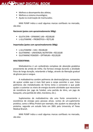 38
Melhora o desempenho dos atletas;
Melhora o sistema imunológico;
Ajuda na cicatrização de machucados.
MAX PUMP indica a você algumas marcas confiáveis no mercado,
são elas:
Nacionais (potes com aproximadamente 300g):
GLUTA DYN – DYNAMIC LAB = R$100,00
L-GLUTAMINE – PROBIÓTICA = R$75,00
Importadas (potes com aproximadamente 300g):
L-GLUTAMINE – EAS = R$100,00
GLUTAMINE – UNIVERSAL NUTRITON = R$110,00
GLUTAMINE POWDER – OPTIMUM = R$120,00
MALTODEXTRINA
Maltodextrina é um carboidrato complexo de absorção gradativa
proveniente do amido de milho. Ela fornece energia durante a atividade
física de longa duração, retardando a fadiga, através da liberação gradual
de glicose para o sangue.
A maltodextrina contém polímeros de dextrose/glicose, compostos
de açúcar unidos que é mais fácil para o corpo assimilar e usar. Estes
polímeros são metabolizados de forma lenta e constante o que pode
ajudar a sustentar os níveis de energia durante atividades que necessitam
de resistência (ex: jogo de futebol, uma partida de tênis, um jogo de
basquete, uma partida de vôlei, maratona, etc.).
Suplementos de maltodextrina são uma fonte conveniente e
econômica de energia para pessoas ativas. Juntos de um suplemento
protéico, como o Whey Protein por exemplo, eles ajudam na absorção da
proteína, segundo um estudo feito em 2001 pela University of Texas
Medical Branch.
MAX PUMP indica a você algumas marcas confiáveis no mercado,
são elas:
 