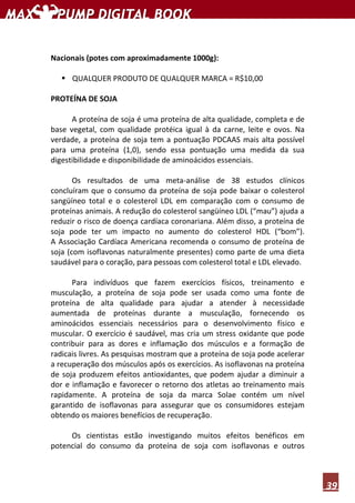 39
Nacionais (potes com aproximadamente 1000g):
QUALQUER PRODUTO DE QUALQUER MARCA = R$10,00
PROTEÍNA DE SOJA
A proteína de soja é uma proteína de alta qualidade, completa e de
base vegetal, com qualidade protéica igual à da carne, leite e ovos. Na
verdade, a proteína de soja tem a pontuação PDCAAS mais alta possível
para uma proteína (1,0), sendo essa pontuação uma medida da sua
digestibilidade e disponibilidade de aminoácidos essenciais.
Os resultados de uma meta-análise de 38 estudos clínicos
concluíram que o consumo da proteína de soja pode baixar o colesterol
sangüíneo total e o colesterol LDL em comparação com o consumo de
proteínas animais. A redução do colesterol sangüíneo LDL (“mau”) ajuda a
reduzir o risco de doença cardíaca coronariana. Além disso, a proteína de
soja pode ter um impacto no aumento do colesterol HDL (“bom”).
A Associação Cardíaca Americana recomenda o consumo de proteína de
soja (com isoflavonas naturalmente presentes) como parte de uma dieta
saudável para o coração, para pessoas com colesterol total e LDL elevado.
Para indivíduos que fazem exercícios físicos, treinamento e
musculação, a proteína de soja pode ser usada como uma fonte de
proteína de alta qualidade para ajudar a atender à necessidade
aumentada de proteínas durante a musculação, fornecendo os
aminoácidos essenciais necessários para o desenvolvimento físico e
muscular. O exercício é saudável, mas cria um stress oxidante que pode
contribuir para as dores e inflamação dos músculos e a formação de
radicais livres. As pesquisas mostram que a proteína de soja pode acelerar
a recuperação dos músculos após os exercícios. As isoflavonas na proteína
de soja produzem efeitos antioxidantes, que podem ajudar a diminuir a
dor e inflamação e favorecer o retorno dos atletas ao treinamento mais
rapidamente. A proteína de soja da marca Solae contém um nível
garantido de isoflavonas para assegurar que os consumidores estejam
obtendo os maiores benefícios de recuperação.
Os cientistas estão investigando muitos efeitos benéficos em
potencial do consumo da proteína de soja com isoflavonas e outros
 
