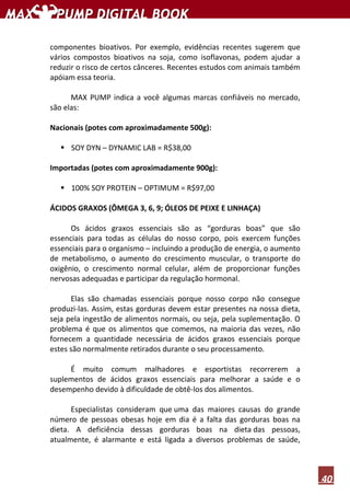 40
componentes bioativos. Por exemplo, evidências recentes sugerem que
vários compostos bioativos na soja, como isoflavonas, podem ajudar a
reduzir o risco de certos cânceres. Recentes estudos com animais também
apóiam essa teoria.
MAX PUMP indica a você algumas marcas confiáveis no mercado,
são elas:
Nacionais (potes com aproximadamente 500g):
SOY DYN – DYNAMIC LAB = R$38,00
Importadas (potes com aproximadamente 900g):
100% SOY PROTEIN – OPTIMUM = R$97,00
ÁCIDOS GRAXOS (ÔMEGA 3, 6, 9; ÓLEOS DE PEIXE E LINHAÇA)
Os ácidos graxos essenciais são as “gorduras boas” que são
essenciais para todas as células do nosso corpo, pois exercem funções
essenciais para o organismo – incluindo a produção de energia, o aumento
de metabolismo, o aumento do crescimento muscular, o transporte do
oxigênio, o crescimento normal celular, além de proporcionar funções
nervosas adequadas e participar da regulação hormonal.
Elas são chamadas essenciais porque nosso corpo não consegue
produzi-las. Assim, estas gorduras devem estar presentes na nossa dieta,
seja pela ingestão de alimentos normais, ou seja, pela suplementação. O
problema é que os alimentos que comemos, na maioria das vezes, não
fornecem a quantidade necessária de ácidos graxos essenciais porque
estes são normalmente retirados durante o seu processamento.
É muito comum malhadores e esportistas recorrerem a
suplementos de ácidos graxos essenciais para melhorar a saúde e o
desempenho devido à dificuldade de obtê-los dos alimentos.
Especialistas consideram que uma das maiores causas do grande
número de pessoas obesas hoje em dia é a falta das gorduras boas na
dieta. A deficiência dessas gorduras boas na dieta das pessoas,
atualmente, é alarmante e está ligada a diversos problemas de saúde,
 