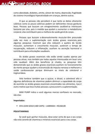 41
como obesidade, diabetes, artrite, câncer de mama, depressão, fragilidade
do sistema imunológico hiperatividade em crianças, dentre outras.
O que as pessoas não percebem é que tanto as dietas altamente
calóricas como as pouco calóricas podem ser deficientes nessas gorduras
boas. Pessoas que buscam um emagrecimento saudável se interessam
bastante por elas, pois à medida que ajudam a aumentar o metabolismo
corporal, elas contribuem para a melhora da saúde geral do corpo.
Pessoas que buscam o desenvolvimento muscular têm procurado
cada vez mais a suplementação com ácidos graxos essenciais, pois
algumas pesquisas mostram que eles reduzem a quebra do tecido
muscular, aumentam o crescimento muscular, aceleram o tempo de
recuperação, reduzem a inflamação, auxiliam na secreção hormonal e
contribuem para articulações saudáveis.
Os ácidos graxos essenciais não estão sendo usados apenas por
pessoas ativas, mas também por todas aquelas interessadas em levar uma
vida saudável. Além dos benefícios já citados, as pesquisas têm
demonstrado que os ácidos graxos essenciais auxiliam no funcionamento
da mente porque ajudam a transmissão do impulso nervoso e melhoram a
saúde cardiovascular porque diminuem os níveis de colesterol e
triglicerídeos.
Vela lembrar também que o açúcar, o álcool, o colesterol alto e
algumas deficiências de vitaminas podem diminuir a capacidade do corpo
de assimilar os ácidos graxos essenciais encontrados nos alimentos. Isso é
outro motivo que leva muitas pessoas a procurarem a suplementação.
MAX PUMP indica a você algumas marcas confiáveis no mercado,
são elas:
Importadas:
EFA LEAN GOLD (180 CAPS) – LABRADA = R$160,00
POLIVITAMINAS
Se você quer ganhar músculos, deve estar certo de que o seu corpo
não está carente de vitaminas e minerais essenciais para o seu corpo.
 