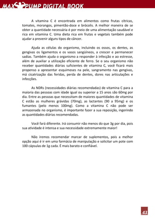 43
A vitamina C é encontrada em alimentos como frutas cítricas,
tomates, morangos, pimentão-doce e brócolis. A melhor maneira de se
obter a quantidade necessária é por meio de uma alimentação saudável e
rica em vitamina C. Uma dieta rica em frutas e vegetais também pode
ajudar a prevenir alguns tipos de câncer.
Ajuda as células do organismo, incluindo os ossos, os dentes, as
gengivas os ligamentos e os vasos sangüíneos, a crescer e permanecer
sadias. Também ajuda o organismo a responder à infecção e ao estresse,
além de auxiliar a utilização eficiente de ferro. Se o seu organismo não
receber quantidades diárias suficientes de vitamina C, você ficará mais
propenso a apresentar esquimoses na pele, sangramento nas gengivas,
má cicatrização das feridas, perda de dentes, dores nas articulações e
infecções.
As NDRs (necessidades diárias recomendadas) de vitamina C para a
maioria das pessoas com idade igual ou superior a 15 anos são 60mg por
dia. Entre as pessoas que necessitam de maiores quantidades de vitamina
C estão as mulheres grávidas (70mg), as lactantes (90 a 95mg) e os
fumantes (pelo menos 100mg). Como a vitamina C não pode ser
armazenada no organismo, é importante fazer a sua reposição, ingerindo
as quantidades diárias recomendadas.
Você fará diferente. Irá consumir não menos do que 3g por dia, pois
sua atividade é intensa e sua necessidade extremamente maior!
Não iremos recomendar marcar de suplementos, pois a melhor
opção aqui é ir em uma farmácia de manipulação e solicitar um pote com
100 cápsulas de 1g cada. É mais barato e confiável.
 