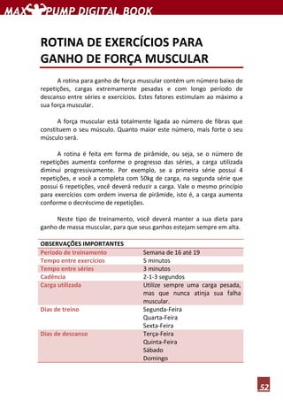 52
ROTINA DE EXERCÍCIOS PARA
GANHO DE FORÇA MUSCULAR
A rotina para ganho de força muscular contém um número baixo de
repetições, cargas extremamente pesadas e com longo período de
descanso entre séries e exercícios. Estes fatores estimulam ao máximo a
sua força muscular.
A força muscular está totalmente ligada ao número de fibras que
constituem o seu músculo. Quanto maior este número, mais forte o seu
músculo será.
A rotina é feita em forma de pirâmide, ou seja, se o número de
repetições aumenta conforme o progresso das séries, a carga utilizada
diminui progressivamente. Por exemplo, se a primeira série possui 4
repetições, e você a completa com 50kg de carga, na segunda série que
possui 6 repetições, você deverá reduzir a carga. Vale o mesmo princípio
para exercícios com ordem inversa de pirâmide, isto é, a carga aumenta
conforme o decréscimo de repetições.
Neste tipo de treinamento, você deverá manter a sua dieta para
ganho de massa muscular, para que seus ganhos estejam sempre em alta.
OBSERVAÇÕES IMPORTANTES
Período de treinamento Semana de 16 até 19
Tempo entre exercícios 5 minutos
Tempo entre séries 3 minutos
Cadência 2-1-3 segundos
Carga utilizada Utilize sempre uma carga pesada,
mas que nunca atinja sua falha
muscular.
Dias de treino Segunda-Feira
Quarta-Feira
Sexta-Feira
Dias de descanso Terça-Feira
Quinta-Feira
Sábado
Domingo
 