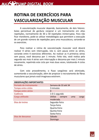 54
ROTINA DE EXERCÍCIOS PARA
VASCULARIZAÇÃO MUSCULAR
A vascularização muscular depende, basicamente, de dois fatores:
baixo percentual de gordura corporal e um treinamento em altas
repetições, normalmente de 30 a 50 repetições ininterruptas. Para não
ficar monótono, pode-se utilizar metodologias que permitem a execução
de um grande número de repetições para uma musculatura, variando-se
os exercícios.
Para realizar a rotina de vascularização muscular você deverá
realizar 4 séries sem interrupção, isto é, sem pausa entre as séries,
variando entre 4 exercícios diferentes. Ao realizar as 4 primeiras séries
sem pausa, você descansa por 1 minuto. Feito isto, você realiza pela
segunda vez mais 4 séries sem interrupção e descansa por mais 1 minuto
novamente, repetindo este ciclo por mais duas vezes, totalizando 4 ciclos
de séries.
Com este procedimento, o fluxo sangüíneo será otimizado,
aumentando a vascularização, além de propiciar o recrutamento de fibras
musculares que jamais você imaginava existirem.
OBSERVAÇÕES IMPORTANTES
Período de treinamento Semana de 33 até 34
Tempo entre ciclos 3 minutos
Tempo entre séries 0
Cadência 1-0-1 segundo
Carga utilizada Utilize sempre uma carga
moderada.
Dias de treino Segunda-Feira
Terça-Feira
Quarta-Feira
Quinta-Feira
Sexta-Feira
Dias de descanso Sábado
Domingo
 