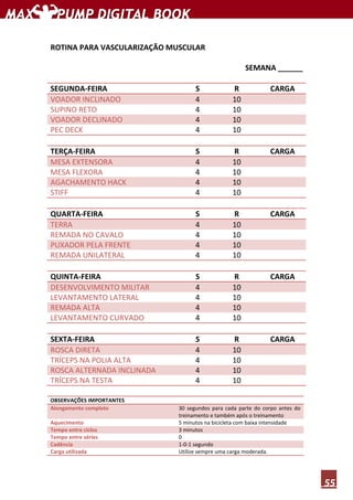 55
ROTINA PARA VASCULARIZAÇÃO MUSCULAR
SEMANA ______
SEGUNDA-FEIRA S R CARGA
VOADOR INCLINADO 4 10
SUPINO RETO 4 10
VOADOR DECLINADO 4 10
PEC DECK 4 10
TERÇA-FEIRA S R CARGA
MESA EXTENSORA 4 10
MESA FLEXORA 4 10
AGACHAMENTO HACK 4 10
STIFF 4 10
QUARTA-FEIRA S R CARGA
TERRA 4 10
REMADA NO CAVALO 4 10
PUXADOR PELA FRENTE 4 10
REMADA UNILATERAL 4 10
QUINTA-FEIRA S R CARGA
DESENVOLVIMENTO MILITAR 4 10
LEVANTAMENTO LATERAL 4 10
REMADA ALTA 4 10
LEVANTAMENTO CURVADO 4 10
SEXTA-FEIRA S R CARGA
ROSCA DIRETA 4 10
TRÍCEPS NA POLIA ALTA 4 10
ROSCA ALTERNADA INCLINADA 4 10
TRÍCEPS NA TESTA 4 10
OBSERVAÇÕES IMPORTANTES
Alongamento completo 30 segundos para cada parte do corpo antes do
treinamento e também após o treinamento
Aquecimento 5 minutos na bicicleta com baixa intensidade
Tempo entre ciclos 3 minutos
Tempo entre séries 0
Cadência 1-0-1 segundo
Carga utilizada Utilize sempre uma carga moderada.
 