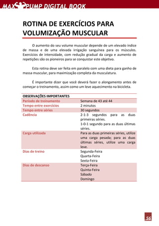 56
ROTINA DE EXERCÍCIOS PARA
VOLUMIZAÇÃO MUSCULAR
O aumento do seu volume muscular depende de um elevado índice
de massa e de uma elevada irrigação sanguínea para os músculos.
Exercícios de intensidade, com redução gradual da carga e aumento de
repetições são os pioneiros para se conquistar este objetivo.
Esta rotina deve ser feita em paralelo com uma dieta para ganho de
massa muscular, para maximização completa da musculatura.
É importante dizer que você deverá fazer o alongamento antes de
começar o treinamento, assim como um leve aquecimento na bicicleta.
OBSERVAÇÕES IMPORTANTES
Período de treinamento Semana de 43 até 44
Tempo entre exercícios 2 minutos
Tempo entre séries 30 segundos
Cadência 2-1-3 segundos para as duas
primeiras séries.
1-0-1 segundo para as duas últimas
séries.
Carga utilizada Para as duas primeiras séries, utilize
uma carga pesada; para as duas
últimas séries, utilize uma carga
leve.
Dias de treino Segunda-Feira
Quarta-Feira
Sexta-Feira
Dias de descanso Terça-Feira
Quinta-Feira
Sábado
Domingo
 