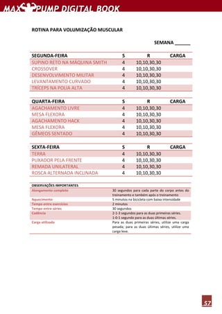57
ROTINA PARA VOLUMIZAÇÃO MUSCULAR
SEMANA ______
SEGUNDA-FEIRA S R CARGA
SUPINO RETO NA MÁQUINA SMITH 4 10,10,30,30
CROSSOVER 4 10,10,30,30
DESENVOLVIMENTO MILITAR 4 10,10,30,30
LEVANTAMENTO CURVADO 4 10,10,30,30
TRÍCEPS NA POLIA ALTA 4 10,10,30,30
QUARTA-FEIRA S R CARGA
AGACHAMENTO LIVRE 4 10,10,30,30
MESA FLEXORA 4 10,10,30,30
AGACHAMENTO HACK 4 10,10,30,30
MESA FLEXORA 4 10,10,30,30
GÊMEOS SENTADO 4 10,10,30,30
SEXTA-FEIRA S R CARGA
TERRA 4 10,10,30,30
PUXADOR PELA FRENTE 4 10,10,30,30
REMADA UNILATERAL 4 10,10,30,30
ROSCA ALTERNADA INCLINADA 4 10,10,30,30
OBSERVAÇÕES IMPORTANTES
Alongamento completo 30 segundos para cada parte do corpo antes do
treinamento e também após o treinamento
Aquecimento 5 minutos na bicicleta com baixa intensidade
Tempo entre exercícios 2 minutos
Tempo entre séries 30 segundos
Cadência 2-1-3 segundos para as duas primeiras séries.
1-0-1 segundo para as duas últimas séries.
Carga utilizada Para as duas primeiras séries, utilize uma carga
pesada; para as duas últimas séries, utilize uma
carga leve.
 