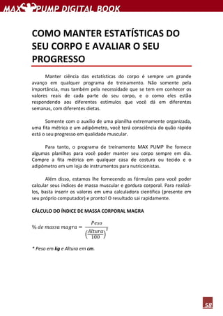 58
COMO MANTER ESTATÍSTICAS DO
SEU CORPO E AVALIAR O SEU
PROGRESSO
Manter ciência das estatísticas do corpo é sempre um grande
avanço em qualquer programa de treinamento. Não somente pela
importância, mas também pela necessidade que se tem em conhecer os
valores reais de cada parte do seu corpo, e o como eles estão
respondendo aos diferentes estímulos que você dá em diferentes
semanas, com diferentes dietas.
Somente com o auxílio de uma planilha extremamente organizada,
uma fita métrica e um adipômetro, você terá consciência do quão rápido
está o seu progresso em qualidade muscular.
Para tanto, o programa de treinamento MAX PUMP lhe fornece
algumas planilhas para você poder manter seu corpo sempre em dia.
Compre a fita métrica em qualquer casa de costura ou tecido e o
adipômetro em um loja de instrumentos para nutricionistas.
Além disso, estamos lhe fornecendo as fórmulas para você poder
calcular seus índices de massa muscular e gordura corporal. Para realizá-
los, basta inserir os valores em uma calculadora científica (presente em
seu próprio computador) e pronto! O resultado sai rapidamente.
CÁLCULO DO ÍNDICE DE MASSA CORPORAL MAGRA
% ݀݁ ݉ܽ‫ܽݏݏ‬ ݉ܽ݃‫ܽݎ‬ ൌ
ܲ݁‫݋ݏ‬
ቀ
‫ܽݎݑݐ݈ܣ‬
100 ቁ
ଶ
* Peso em kg e Altura em cm.
 
