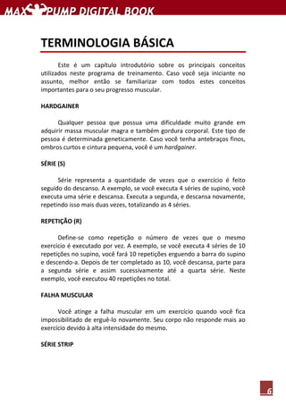 6
TERMINOLOGIA BÁSICA
Este é um capítulo introdutório sobre os principais conceitos
utilizados neste programa de treinamento. Caso você seja iniciante no
assunto, melhor então se familiarizar com todos estes conceitos
importantes para o seu progresso muscular.
HARDGAINER
Qualquer pessoa que possua uma dificuldade muito grande em
adquirir massa muscular magra e também gordura corporal. Este tipo de
pessoa é determinada geneticamente. Caso você tenha antebraços finos,
ombros curtos e cintura pequena, você é um hardgainer.
SÉRIE (S)
Série representa a quantidade de vezes que o exercício é feito
seguido do descanso. A exemplo, se você executa 4 séries de supino, você
executa uma série e descansa. Executa a segunda, e descansa novamente,
repetindo isso mais duas vezes, totalizando as 4 séries.
REPETIÇÃO (R)
Define-se como repetição o número de vezes que o mesmo
exercício é executado por vez. A exemplo, se você executa 4 séries de 10
repetições no supino, você fará 10 repetições erguendo a barra do supino
e descendo-a. Depois de ter completado as 10, você descansa, parte para
a segunda série e assim sucessivamente até a quarta série. Neste
exemplo, você executou 40 repetições no total.
FALHA MUSCULAR
Você atinge a falha muscular em um exercício quando você fica
impossibilitado de erguê-lo novamente. Seu corpo não responde mais ao
exercício devido à alta intensidade do mesmo.
SÉRIE STRIP
 