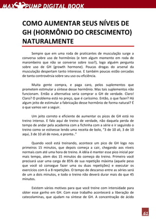 61
COMO AUMENTAR SEUS NÍVEIS DE
GH (HORMÔNIO DO CRESCIMENTO)
NATURALMENTE
Sempre que em uma roda de praticantes de musculação surge a
conversa sobre uso de hormônios (e tem algum momento em roda de
marombeiro que não se converse sobre isso?), logo alguém pergunta
sobre uso de GH (growth hormone). Poucas drogas do arsenal da
musculação despertam tanto interesse. E também poucas estão cercadas
de tanta controvérsia sobre seu uso ou eficiência.
Muita gente compra, e paga caro, pelos suplementos que
prometem estimular a síntese desse hormônio. Mas tais suplementos não
funcionam. Então a alternativa seria comprar o GH de verdade. Claro!
Claro? O problema está no preço, que é caríssimo. Então, o que fazer? Há
algum jeito de estimular a fabricação desse hormônio de forma natural? É
o que vamos ver a seguir.
Um jeito correto e eficiente de aumentar os picos de GH está no
treino intenso. E falo aqui de treino de verdade, não daquela perda de
tempo de andar pela academia com a fichinha com a série e ir seguindo o
treino como se estivesse lendo uma receita de bolo, “3 de 10 ali, 3 de 10
aqui, 3 de 10 ali de novo, e pronto..”
Quando você está treinando, acontece um pico de GH logo nos
primeiros 15 minutos, que depois começa a cair, chegando aos níveis
normais com até uma hora de treino. A idéia é manter esse pico inicial por
mais tempo, alem dos 15 minutos do começo do treino. Primeiro você
precisará usar uma carga de 85% de sua repetição máxima (aquele peso
que você só consegue fazer uma ou duas repetições) e executar os
exercícios com 6 a 8 repetições. O tempo de descanso entre as séries será
de um a dois minutos, e todo o treino não deverá durar mais do que 45
minutos.
Existem vários motivos para que você treine com intensidade para
obter esse ganho em GH. Com esse trabalho acontecerá a liberação de
catecolaminas, que ajudam na síntese de GH. A concentração de ácido
 