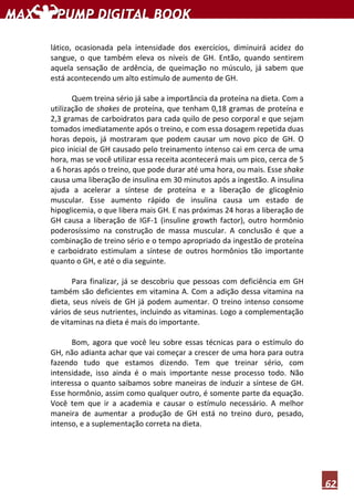 62
lático, ocasionada pela intensidade dos exercícios, diminuirá acidez do
sangue, o que também eleva os níveis de GH. Então, quando sentirem
aquela sensação de ardência, de queimação no músculo, já sabem que
está acontecendo um alto estímulo de aumento de GH.
Quem treina sério já sabe a importância da proteína na dieta. Com a
utilização de shakes de proteína, que tenham 0,18 gramas de proteína e
2,3 gramas de carboidratos para cada quilo de peso corporal e que sejam
tomados imediatamente após o treino, e com essa dosagem repetida duas
horas depois, já mostraram que podem causar um novo pico de GH. O
pico inicial de GH causado pelo treinamento intenso cai em cerca de uma
hora, mas se você utilizar essa receita acontecerá mais um pico, cerca de 5
a 6 horas após o treino, que pode durar até uma hora, ou mais. Esse shake
causa uma liberação de insulina em 30 minutos após a ingestão. A insulina
ajuda a acelerar a síntese de proteína e a liberação de glicogênio
muscular. Esse aumento rápido de insulina causa um estado de
hipoglicemia, o que libera mais GH. E nas próximas 24 horas a liberação de
GH causa a liberação de IGF-1 (insuline growth factor), outro hormônio
poderosíssimo na construção de massa muscular. A conclusão é que a
combinação de treino sério e o tempo apropriado da ingestão de proteína
e carboidrato estimulam a síntese de outros hormônios tão importante
quanto o GH, e até o dia seguinte.
Para finalizar, já se descobriu que pessoas com deficiência em GH
também são deficientes em vitamina A. Com a adição dessa vitamina na
dieta, seus níveis de GH já podem aumentar. O treino intenso consome
vários de seus nutrientes, incluindo as vitaminas. Logo a complementação
de vitaminas na dieta é mais do importante.
Bom, agora que você leu sobre essas técnicas para o estímulo do
GH, não adianta achar que vai começar a crescer de uma hora para outra
fazendo tudo que estamos dizendo. Tem que treinar sério, com
intensidade, isso ainda é o mais importante nesse processo todo. Não
interessa o quanto saibamos sobre maneiras de induzir a síntese de GH.
Esse hormônio, assim como qualquer outro, é somente parte da equação.
Você tem que ir a academia e causar o estímulo necessário. A melhor
maneira de aumentar a produção de GH está no treino duro, pesado,
intenso, e a suplementação correta na dieta.
 