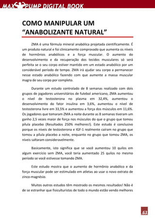 63
COMO MANIPULAR UM
“ANABOLIZANTE NATURAL”
ZMA é uma fórmula mineral anabólica projetada cientificamente. É
um produto natural e foi clinicamente comprovado que aumenta os níveis
de hormônios anabólicos e a força muscular. O aumento do
desenvolvimento e da recuperação dos tecidos musculares só será
perfeita se o seu corpo estiver mantido em um estado anabólico por um
considerável período de tempo. ZMA irá ajudar seu corpo a permanecer
nesse estado anabólico fazendo com que aumente a massa muscular
magra de seu corpo por completo.
Durante um estudo controlado de 8 semanas realizado com dois
grupos de jogadores universitários de futebol americano, ZMA aumentou
o nível de testosterona no plasma em 32,4%, aumentou o
desenvolvimento do fator insulina em 3,6%, aumentou o nível de
testosterona livre em 33,5% e aumentou a força dos músculos em 11,6%.
Os jogadores que tomaram ZMA a noite durante as 8 semanas tiveram um
ganho 2,5 vezes maior de força nos músculos do que o grupo que tomou
pílula placebo (Resultados 250% melhores!). Este estudo é conclusivo
porque os níveis de testosterona e IGF-1 realmente caíram no grupo que
tomou a pílula placebo a noite, enquanto no grupo que tomou ZMA, os
níveis saltaram consideravelmente.
Basicamente, isto significa que se você aumentou 10 quilos em
algum exercício sem ZMA, você teria aumentado 25 quilos no mesmo
período se você estivesse tomando ZMA.
Este estudo mostra que o aumento de hormônio anabólico e da
força muscular pode ser estimulado em atletas ao usar o novo extrato de
zinco-magnésio.
Muitos outros estudos têm mostrado os mesmos resultados! Não é
de se estranhar que fisiculturistas de todo o mundo estão vendo melhores
 
