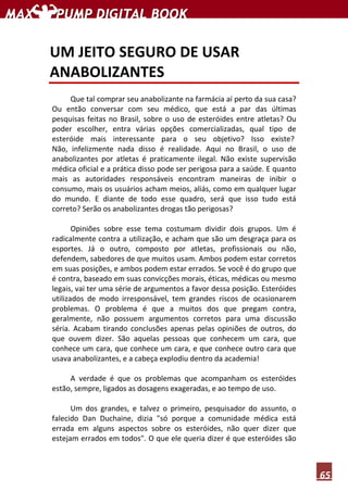 65
UM JEITO SEGURO DE USAR
ANABOLIZANTES
Que tal comprar seu anabolizante na farmácia aí perto da sua casa?
Ou então conversar com seu médico, que está a par das últimas
pesquisas feitas no Brasil, sobre o uso de esteróides entre atletas? Ou
poder escolher, entra várias opções comercializadas, qual tipo de
esteróide mais interessante para o seu objetivo? Isso existe?
Não, infelizmente nada disso é realidade. Aqui no Brasil, o uso de
anabolizantes por atletas é praticamente ilegal. Não existe supervisão
médica oficial e a prática disso pode ser perigosa para a saúde. E quanto
mais as autoridades responsáveis encontram maneiras de inibir o
consumo, mais os usuários acham meios, aliás, como em qualquer lugar
do mundo. E diante de todo esse quadro, será que isso tudo está
correto? Serão os anabolizantes drogas tão perigosas?
Opiniões sobre esse tema costumam dividir dois grupos. Um é
radicalmente contra a utilização, e acham que são um desgraça para os
esportes. Já o outro, composto por atletas, profissionais ou não,
defendem, sabedores de que muitos usam. Ambos podem estar corretos
em suas posições, e ambos podem estar errados. Se você é do grupo que
é contra, baseado em suas convicções morais, éticas, médicas ou mesmo
legais, vai ter uma série de argumentos a favor dessa posição. Esteróides
utilizados de modo irresponsável, tem grandes riscos de ocasionarem
problemas. O problema é que a muitos dos que pregam contra,
geralmente, não possuem argumentos corretos para uma discussão
séria. Acabam tirando conclusões apenas pelas opiniões de outros, do
que ouvem dizer. São aquelas pessoas que conhecem um cara, que
conhece um cara, que conhece um cara, e que conhece outro cara que
usava anabolizantes, e a cabeça explodiu dentro da academia!
A verdade é que os problemas que acompanham os esteróides
estão, sempre, ligados as dosagens exageradas, e ao tempo de uso.
Um dos grandes, e talvez o primeiro, pesquisador do assunto, o
falecido Dan Duchaine, dizia "só porque a comunidade médica está
errada em alguns aspectos sobre os esteróides, não quer dizer que
estejam errados em todos". O que ele queria dizer é que esteróides são
 