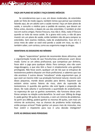 67
FAÇA UM PLANO DE SAÚDE E FAÇA EXAMES MÉDICOS
Se considerarmos que o uso, em doses moderadas, de esteróides
pode ser feito de modo seguro, também temos que pensar que estamos
falando aqui, de um adulto com a saúde normal. Faça um bom plano de
saúde, e consulte o médico para o pedido de exames, que devem ser
feitos antes, durante, e depois do uso dos esteróides. E também já citei
isso em outros artigos. Parece frescura, mas não é. Aliás, nada é frescura
quando se trata da nossa saúde. Se a grana está curta, e não dá para
investir em um plano de saúde, então também não dá para comprar os
esteróides. Sem exames médicos, nada de anabolizantes. Esse sim é o
único meio de saber se você está pondo a saúde em risco, ou não. E
também saber, com certeza, como seu organismo reage às drogas.
MANTENHA AS DOSAGENS NO MÍNIMO
Alguns "especialistas" gostam de recomendar doses altíssimas, sob
a argumentação furada de que fisiculturistas profissionais usam desse
modo. Como se um atleta profissional, que competisse por dinheiro,
fosse abrir o jogo para qualquer idiota. Para começar, eles não usam
mega-dosagens, o que eles têm a favor é simplesmente uma genética
privilegiada. Não fosse assim, qualquer um de nós que se entupisse de
testosterona poderia disputar um título profissional, e sabemos que isso
não acontece. E outros desses "estudiosos" ainda argumentam que, já
que você vai mesmo inibir sua produção hormonal natural, mesmo com
doses pequenas, mande doses pesadas para dentro. Esquecem que
existem vários outros fatores de risco, alem da supressão de
testosterona. A questão dos ganhos não está ligada a proporção das
doses. De nada adianta ir aumentando a quantidade de anabolizantes,
na esperança de que os ganhos aumentem, não funciona desse jeito.
Pense sempre na relação custo-benefício. Se você usar 100mg da droga
X, pode ganhar XX quilos de músculos, e com um mínimo de problemas.
Se partir pra 200mg, poderá ganhar os mesmos XX quilos, com mais um
mínimo de acréscimo, mas as chances de problema terão triplicado,
então porque arriscar? Poder ganhar um pouco mais de músculos, mas
ficar estéril e impotente para isso é uma decisão inteligente?
EVITE AS DROGAS MAIS PERIGOSAS
 