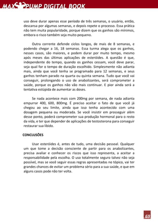 69
uso deve durar apenas esse período de três semanas, o usuário, então,
descansa por algumas semanas, e depois repete o processo. Essa prática
não tem muita popularidade, porque dizem que os ganhos são mínimos,
embora o risco também seja muito pequeno.
Outra corrente defende ciclos longos, de mais de 8 semanas, e
podendo chegar a 16, 18 semanas. Essa turma alega que os ganhos,
nesses casos, são maiores, e podem durar por muito tempo, mesmo
após meses das últimas aplicações de esteróides. A questão é que,
independente do tempo, quando os ganhos cessam, você deve parar,
seja qual for o tempo de duração escolhido. Simplesmente não adianta
mais, ainda que você tenha se programado para 12 semanas, e seus
ganhos tenham parado na quarta ou quinta semana. Tudo que você vai
conseguir, prolongando o uso de anabolizantes, será comprometer a
saúde, porque os ganhos não vão mais continuar. E pior ainda será a
tentativa estúpida de aumentar as doses.
Se nada acontece mais com 200mg por semana, de nada adianta
empurrar 400, 600, 800mg. É preciso aceitar o fato de que você já
chegou ao seu limite, ainda que isso tenha acontecido com uma
dosagem pequena ou moderada. Se você insistir em prosseguir além
desse ponto, poderá comprometer sua produção hormonal para o resto
da vida, e ter que depender de aplicações de testosterona para conseguir
restaurar sua libido.
CONCLUSÕES
Usar esteróides é, antes de tudo, uma decisão pessoal. Qualquer
um que tome a decisão consciente de partir para os anabolizantes,
precisa avaliar e conhecer os riscos que isso representa, a aceitar a
responsabilidade pela escolha. O uso totalmente seguro talvez não seja
possível, mas se você seguir essas regras apresentadas no tópico, vai ter
grandes chances de evitar um problema sério para a sua saúde, e que em
alguns casos pode não ter volta.
 