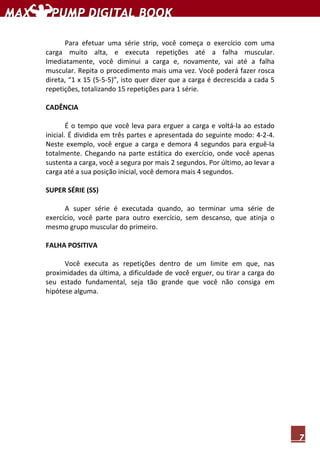7
Para efetuar uma série strip, você começa o exercício com uma
carga muito alta, e executa repetições até a falha muscular.
Imediatamente, você diminui a carga e, novamente, vai até a falha
muscular. Repita o procedimento mais uma vez. Você poderá fazer rosca
direta, “1 x 15 (5-5-5)”, isto quer dizer que a carga é decrescida a cada 5
repetições, totalizando 15 repetições para 1 série.
CADÊNCIA
É o tempo que você leva para erguer a carga e voltá-la ao estado
inicial. É dividida em três partes e apresentada do seguinte modo: 4-2-4.
Neste exemplo, você ergue a carga e demora 4 segundos para erguê-la
totalmente. Chegando na parte estática do exercício, onde você apenas
sustenta a carga, você a segura por mais 2 segundos. Por último, ao levar a
carga até a sua posição inicial, você demora mais 4 segundos.
SUPER SÉRIE (SS)
A super série é executada quando, ao terminar uma série de
exercício, você parte para outro exercício, sem descanso, que atinja o
mesmo grupo muscular do primeiro.
FALHA POSITIVA
Você executa as repetições dentro de um limite em que, nas
proximidades da última, a dificuldade de você erguer, ou tirar a carga do
seu estado fundamental, seja tão grande que você não consiga em
hipótese alguma.
 
