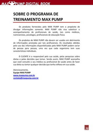 70
SOBRE O PROGRAMA DE
TREINAMENTO MAX PUMP
Os produtos fornecidos pelo MAX PUMP tem o propósito de
divulgar informações somente. MAX PUMP não visa substituir o
acompanhamento de profissionais de saúde, tais como médicos,
nutricionistas, psicólogos, profissionais de educação física.
Os produtos de MAX PUMP não devem ser usados em detrimento
de informações prestadas por tais profissionais. Os resultados obtidos
pelo uso das informações disponibilizadas pelo MAX PUMP podem variar
de pessoa para pessoa, uma vez que cada organismo tem suas
características individuais.
O CLIENTE é o responsável pela sua saúde, pelas pesquisas sobre
dietas e pelas decisões que tomar. Sendo assim, MAX PUMP aconselha
que você consulte o seu médico ou profissional de saúde antes de fazer
sua dieta ou tomar qualquer decisão que tenha reflexo em sua saúde.
Atenciosamente,
Equipe MAX PUMP
www.maxpump.com.br
contato@maxpump.com.br
 