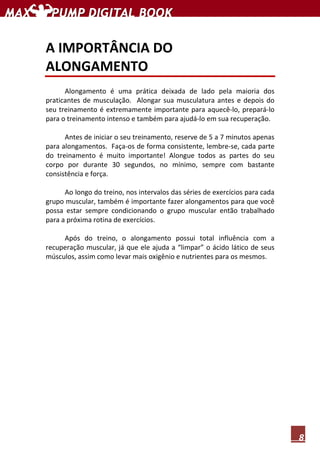 8
A IMPORTÂNCIA DO
ALONGAMENTO
Alongamento é uma prática deixada de lado pela maioria dos
praticantes de musculação. Alongar sua musculatura antes e depois do
seu treinamento é extremamente importante para aquecê-lo, prepará-lo
para o treinamento intenso e também para ajudá-lo em sua recuperação.
Antes de iniciar o seu treinamento, reserve de 5 a 7 minutos apenas
para alongamentos. Faça-os de forma consistente, lembre-se, cada parte
do treinamento é muito importante! Alongue todos as partes do seu
corpo por durante 30 segundos, no mínimo, sempre com bastante
consistência e força.
Ao longo do treino, nos intervalos das séries de exercícios para cada
grupo muscular, também é importante fazer alongamentos para que você
possa estar sempre condicionando o grupo muscular então trabalhado
para a próxima rotina de exercícios.
Após do treino, o alongamento possui total influência com a
recuperação muscular, já que ele ajuda a “limpar” o ácido lático de seus
músculos, assim como levar mais oxigênio e nutrientes para os mesmos.
 