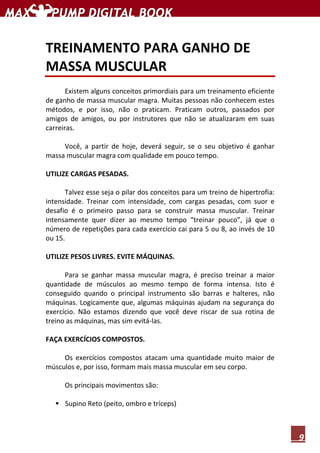 9
TREINAMENTO PARA GANHO DE
MASSA MUSCULAR
Existem alguns conceitos primordiais para um treinamento eficiente
de ganho de massa muscular magra. Muitas pessoas não conhecem estes
métodos, e por isso, não o praticam. Praticam outros, passados por
amigos de amigos, ou por instrutores que não se atualizaram em suas
carreiras.
Você, a partir de hoje, deverá seguir, se o seu objetivo é ganhar
massa muscular magra com qualidade em pouco tempo.
UTILIZE CARGAS PESADAS.
Talvez esse seja o pilar dos conceitos para um treino de hipertrofia:
intensidade. Treinar com intensidade, com cargas pesadas, com suor e
desafio é o primeiro passo para se construir massa muscular. Treinar
intensamente quer dizer ao mesmo tempo “treinar pouco”, já que o
número de repetições para cada exercício cai para 5 ou 8, ao invés de 10
ou 15.
UTILIZE PESOS LIVRES. EVITE MÁQUINAS.
Para se ganhar massa muscular magra, é preciso treinar a maior
quantidade de músculos ao mesmo tempo de forma intensa. Isto é
conseguido quando o principal instrumento são barras e halteres, não
máquinas. Logicamente que, algumas máquinas ajudam na segurança do
exercício. Não estamos dizendo que você deve riscar de sua rotina de
treino as máquinas, mas sim evitá-las.
FAÇA EXERCÍCIOS COMPOSTOS.
Os exercícios compostos atacam uma quantidade muito maior de
músculos e, por isso, formam mais massa muscular em seu corpo.
Os principais movimentos são:
Supino Reto (peito, ombro e tríceps)
 