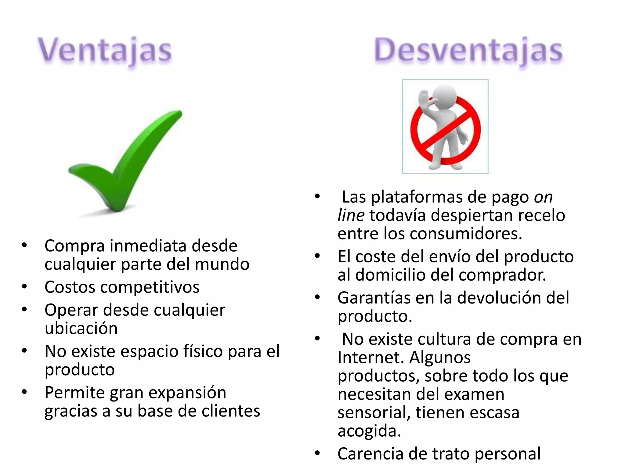 •    Las plataformas de pago on
                                         line todavía despiertan recelo
                                         entre los consumidores.
• Compra inmediata desde
  cualquier parte del mundo          •   El coste del envío del producto
                                         al domicilio del comprador.
• Costos competitivos
                                     •   Garantías en la devolución del
• Operar desde cualquier                 producto.
  ubicación
                                     •    No existe cultura de compra en
• No existe espacio físico para el       Internet. Algunos
  producto                               productos, sobre todo los que
• Permite gran expansión                 necesitan del examen
  gracias a su base de clientes          sensorial, tienen escasa
                                         acogida.
                                     •   Carencia de trato personal
 