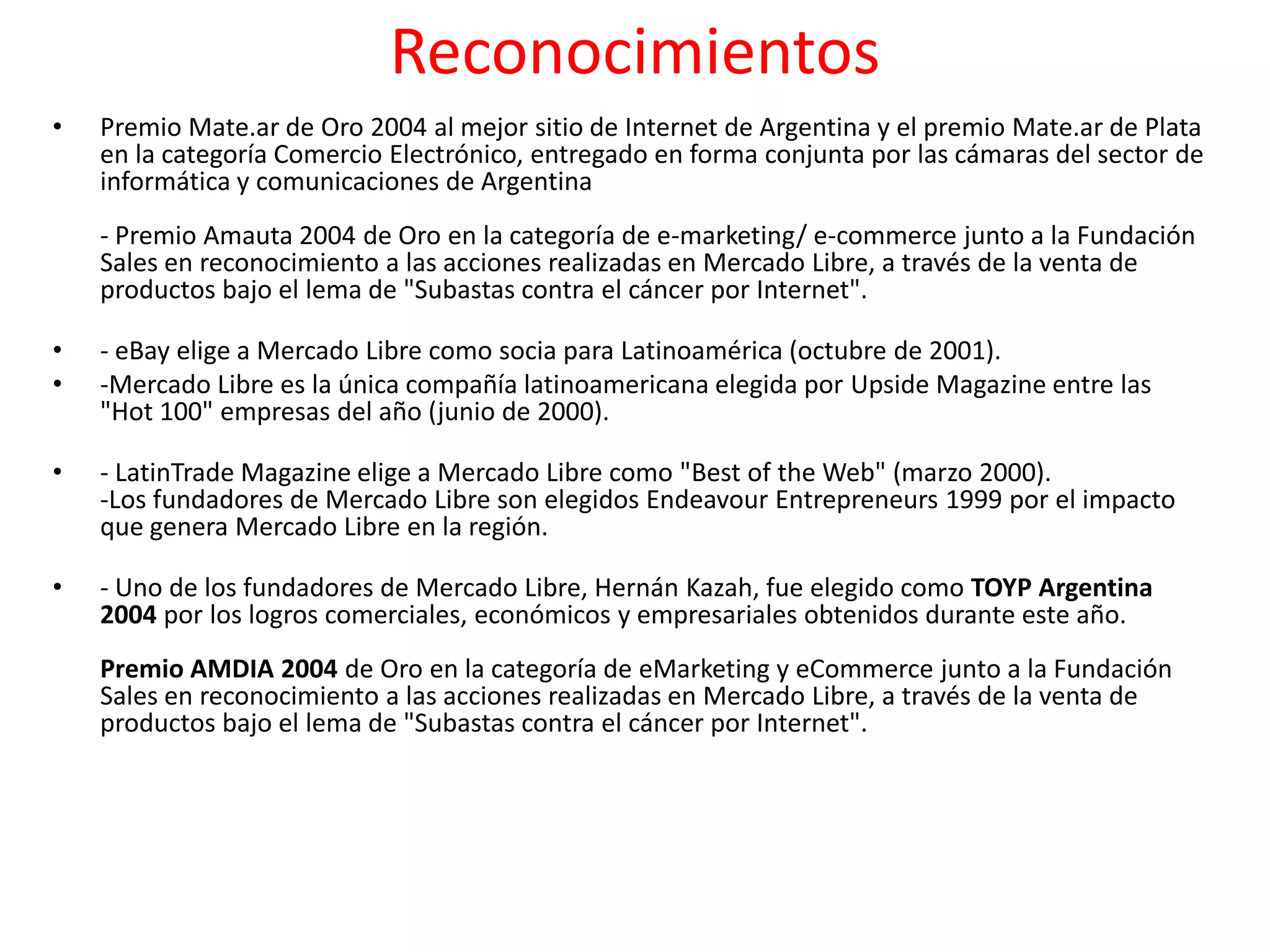 Reconocimientos
•   Premio Mate.ar de Oro 2004 al mejor sitio de Internet de Argentina y el premio Mate.ar de Plata
    en la categoría Comercio Electrónico, entregado en forma conjunta por las cámaras del sector de
    informática y comunicaciones de Argentina
    - Premio Amauta 2004 de Oro en la categoría de e-marketing/ e-commerce junto a la Fundación
    Sales en reconocimiento a las acciones realizadas en Mercado Libre, a través de la venta de
    productos bajo el lema de "Subastas contra el cáncer por Internet".

•   - eBay elige a Mercado Libre como socia para Latinoamérica (octubre de 2001).
•   -Mercado Libre es la única compañía latinoamericana elegida por Upside Magazine entre las
    "Hot 100" empresas del año (junio de 2000).

•   - LatinTrade Magazine elige a Mercado Libre como "Best of the Web" (marzo 2000).
    -Los fundadores de Mercado Libre son elegidos Endeavour Entrepreneurs 1999 por el impacto
    que genera Mercado Libre en la región.

•   - Uno de los fundadores de Mercado Libre, Hernán Kazah, fue elegido como TOYP Argentina
    2004 por los logros comerciales, económicos y empresariales obtenidos durante este año.
    Premio AMDIA 2004 de Oro en la categoría de eMarketing y eCommerce junto a la Fundación
    Sales en reconocimiento a las acciones realizadas en Mercado Libre, a través de la venta de
    productos bajo el lema de "Subastas contra el cáncer por Internet".
 