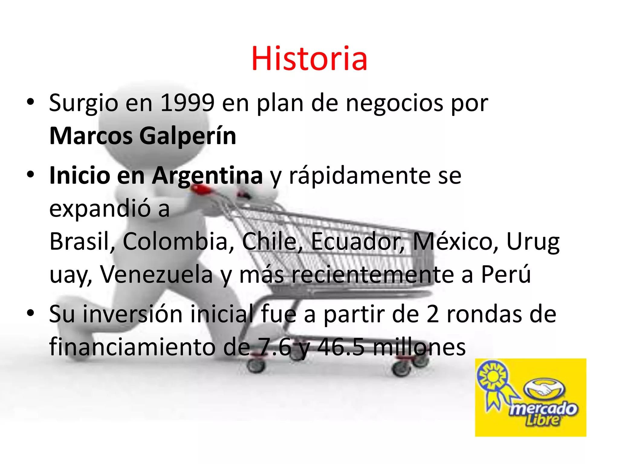 Historia
• Surgio en 1999 en plan de negocios por
  Marcos Galperín
• Inicio en Argentina y rápidamente se
  expandió a
  Brasil, Colombia, Chile, Ecuador, México, Urug
  uay, Venezuela y más recientemente a Perú
• Su inversión inicial fue a partir de 2 rondas de
  financiamiento de 7.6 y 46.5 millones
 
