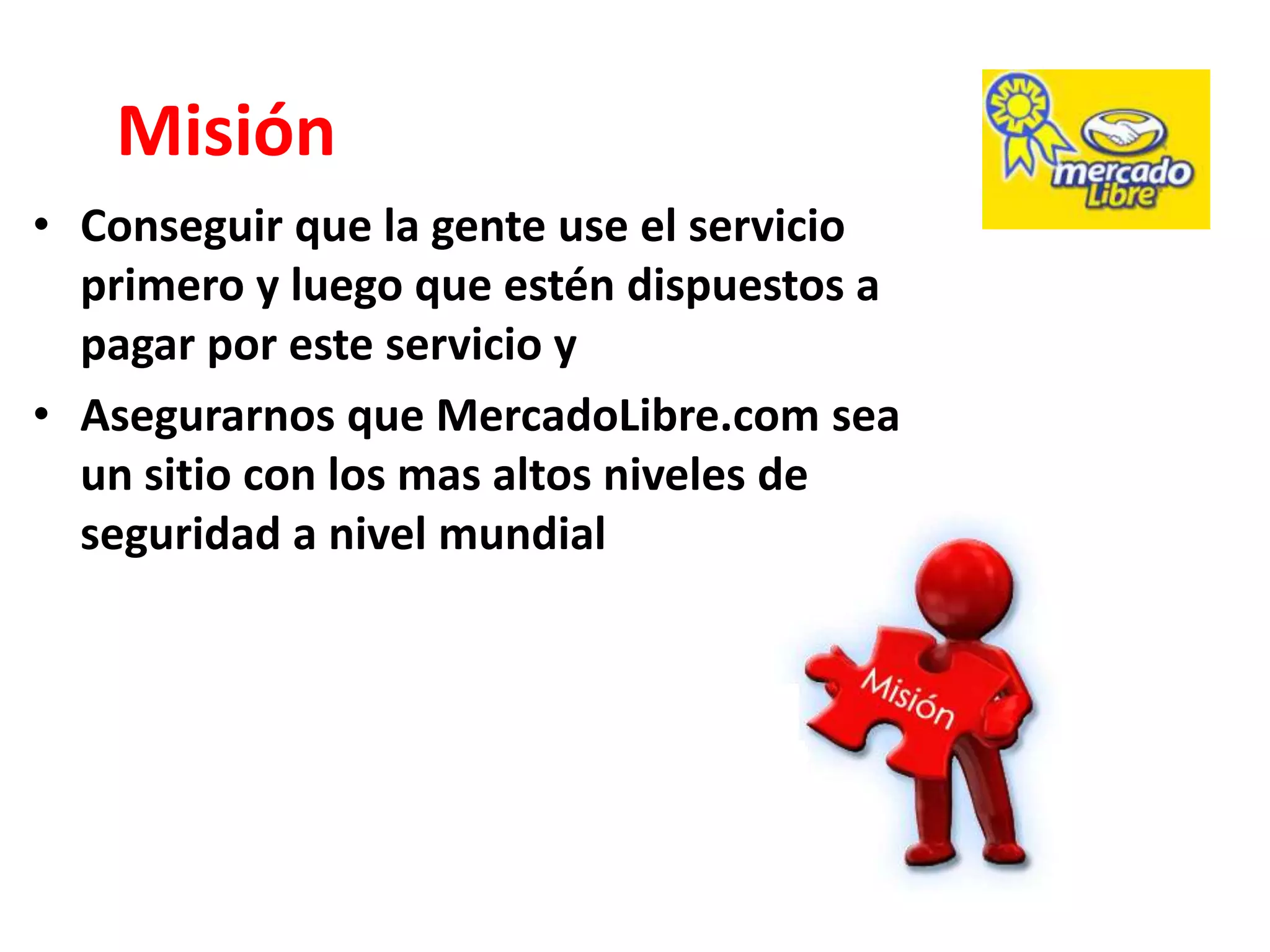 Misión
• Conseguir que la gente use el servicio
  primero y luego que estén dispuestos a
  pagar por este servicio y
• Asegurarnos que MercadoLibre.com sea
  un sitio con los mas altos niveles de
  seguridad a nivel mundial
 