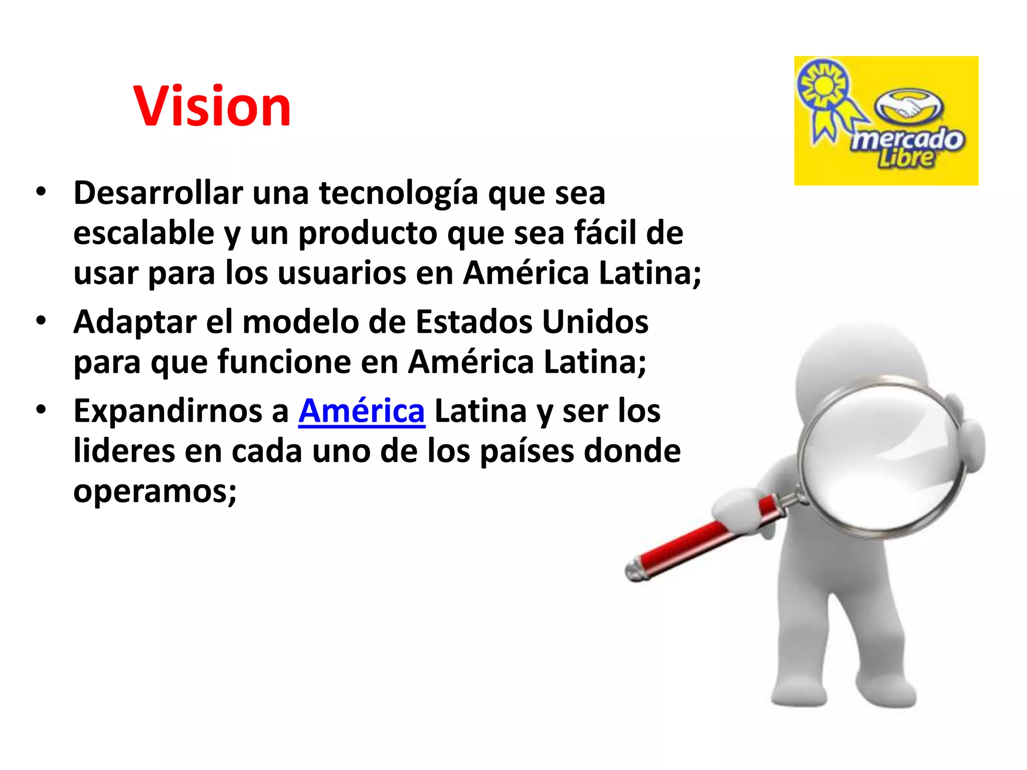 Vision
• Desarrollar una tecnología que sea
  escalable y un producto que sea fácil de
  usar para los usuarios en América Latina;
• Adaptar el modelo de Estados Unidos
  para que funcione en América Latina;
• Expandirnos a América Latina y ser los
  lideres en cada uno de los países donde
  operamos;
 