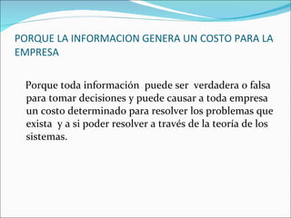 PORQUE LA INFORMACION GENERA UN COSTO PARA LA EMPRESA Porque toda información  puede ser  verdadera o falsa para tomar decisiones y puede causar a toda empresa un costo determinado para resolver los problemas que exista  y a si poder resolver a través de la teoría de los sistemas. 
