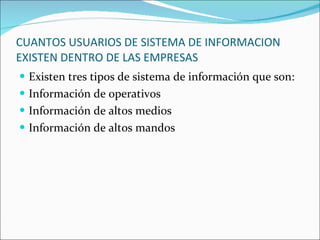 CUANTOS USUARIOS DE SISTEMA DE INFORMACION EXISTEN DENTRO DE LAS EMPRESAS Existen tres tipos de sistema de información que son: Información de operativos Información de altos medios  Información de altos mandos 