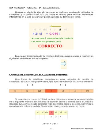 CEIP “San Tesifón” - Matemáticas – 5º .- Educación Primaria.
Observa el siguiente ejemplo de como se realiza el cambio de unidades de
capacidad y a continuación haz clic sobre el mismo para realizar actividades
interactivas en la web Descartes y poner a prueba tu dominio del tema.
Para seguir incrementando tu nivel de destreza, puedes probar a resolver las
siguientes actividades sin ayuda previa.
CAMBIOS DE UNIDAD CON EL CUADRO DE UNIDADES
Otra forma de establecer equivalencias entre unidades de medida de
capacidad, es utilizar la siguiente tabla, que aplica la operación vista anteriormente.
x ----> <---- :
kl hl dal l dl cl ml
Si necesitamos convertir 23'4 dl en l escribiremos el numeral en nuestra tabla
de la siguiente manera: Los enteros se escriben desde la unidad dada, dl, hacia la
izquierda (una cifra en cada casillero) y los decimales hacia la derecha. Corremos la
coma hasta la columna pedida. Si nos faltan cifras, completamos con ceros.
kl hl dal l dl cl ml
2' 3 4
23'4 dl = 2'34 l
12 Antonio Maturana Maldonado.
 